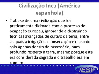 Civilização Inca (América
espanhola)
• Trata-se de uma civilização que foi
praticamente dizimada com o processo de
ocupação europeu, ignorando e destruindo
técnicas avançadas de cultivo da terra, entre
as quais a irrigação, a conservação e o uso do
solo apenas dentro do necessário, num
profundo respeito à terra, mesmo porque esta
era considerada sagrada e o trabalho era em
comum.
 