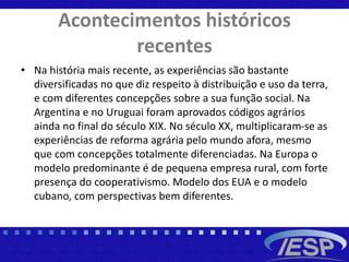 Acontecimentos históricos
recentes
• Na história mais recente, as experiências são bastante
diversificadas no que diz respeito à distribuição e uso da terra,
e com diferentes concepções sobre a sua função social. Na
Argentina e no Uruguai foram aprovados códigos agrários
ainda no final do século XIX. No século XX, multiplicaram-se as
experiências de reforma agrária pelo mundo afora, mesmo
que com concepções totalmente diferenciadas. Na Europa o
modelo predominante é de pequena empresa rural, com forte
presença do cooperativismo. Modelo dos EUA e o modelo
cubano, com perspectivas bem diferentes.
 
