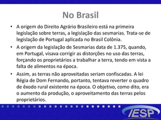 No Brasil
• A origem do Direito Agrário Brasileiro está na primeira
legislação sobre terras, a legislação das sesmarias. Trata-se de
legislação de Portugal aplicada no Brasil Colônia.
• A origem da legislação de Sesmarias data de 1.375, quando,
em Portugal, visava corrigir as distorções no uso das terras,
forçando os proprietários a trabalhar a terra, tendo em vista a
falta de alimentos na época.
• Assim, as terras não aproveitadas seriam confiscadas. A lei
Régia de Dom Fernando, portanto, tentava reverter o quadro
de êxodo rural existente na época. O objetivo, como dito, era
o aumento da produção, o aproveitamento das terras pelos
proprietários.
 
