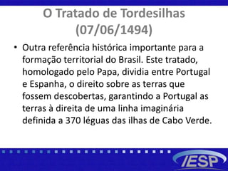 O Tratado de Tordesilhas
(07/06/1494)
• Outra referência histórica importante para a
formação territorial do Brasil. Este tratado,
homologado pelo Papa, dividia entre Portugal
e Espanha, o direito sobre as terras que
fossem descobertas, garantindo a Portugal as
terras à direita de uma linha imaginária
definida a 370 léguas das ilhas de Cabo Verde.
 