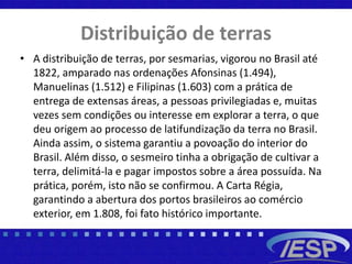Distribuição de terras
• A distribuição de terras, por sesmarias, vigorou no Brasil até
1822, amparado nas ordenações Afonsinas (1.494),
Manuelinas (1.512) e Filipinas (1.603) com a prática de
entrega de extensas áreas, a pessoas privilegiadas e, muitas
vezes sem condições ou interesse em explorar a terra, o que
deu origem ao processo de latifundização da terra no Brasil.
Ainda assim, o sistema garantiu a povoação do interior do
Brasil. Além disso, o sesmeiro tinha a obrigação de cultivar a
terra, delimitá-la e pagar impostos sobre a área possuída. Na
prática, porém, isto não se confirmou. A Carta Régia,
garantindo a abertura dos portos brasileiros ao comércio
exterior, em 1.808, foi fato histórico importante.
 