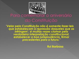 "Velar pela Constituição não é somente fazer leis
que estabeleçam a repressão daqueles que as
infringem ; é muitas vezes clamar pela
verdadeira interpretação constitucional,
estabelecer a boa jurisprudência, firmar
precedentes para o futuro."
Rui Barbosa
 