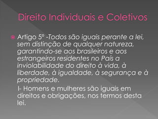  Artigo 5º -Todos são iguais perante a lei,
sem distinção de qualquer natureza,
garantindo-se aos brasileiros e aos
estrangeiros residentes no País a
inviolabilidade do direito à vida, à
liberdade, à igualdade, à segurança e à
propriedade.
I- Homens e mulheres são iguais em
direitos e obrigações, nos termos desta
lei.
 