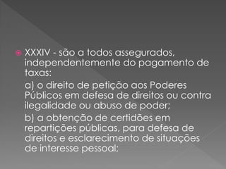  XXXIV - são a todos assegurados,
independentemente do pagamento de
taxas:
a) o direito de petição aos Poderes
Públicos em defesa de direitos ou contra
ilegalidade ou abuso de poder;
b) a obtenção de certidões em
repartições públicas, para defesa de
direitos e esclarecimento de situações
de interesse pessoal;
 