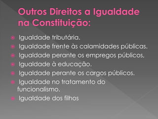  Igualdade tributária.
 Igualdade frente às calamidades públicas.
 Igualdade perante os empregos públicos,
 Igualdade à educação.
 Igualdade perante os cargos públicos.
 Igualdade no tratamento do
funcionalismo.
 Igualdade dos filhos
 
