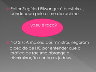  Editor Siegfried Ellwanger é brasileiro, ,
condenado pelo crime de racismo
judeu é raça?
 NO STF: A maioria dos ministros negaram
o pedido de HC por entender que a
prática de racismo abrange a
discriminação contra os judeus.
 
