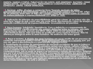 EMENTA: HABEAS-CORPUS. PUBLICAÇÃO DE LIVROS: ANTI-SEMITISMO. RACISMO. CRIME
IMPRESCRITÍVEL. CONCEITUAÇÃO. ABRANGÊNCIA CONSTITUCIONAL. LIBERDADE DE
EXPRESSÃO. LIMITES. ORDEM DENEGADA.
1. Escrever, editar, divulgar e comerciar livros "fazendo apologia de idéias
preconceituosas e discriminatórias" contra a comunidade judaica (Lei 7716/89, artigo
20, na redação dada pela Lei 8081/90) constitui crime de racismo sujeito às cláusulas
de inafiançabilidade e imprescritibilidade (CF, artigo 5º, XLII).
2. Aplicação do princípio da prescritibilidade geral dos crimes: se os judeus não são
uma raça, segue-se que contra eles não pode haver discriminação capaz de ensejar a
exceção constitucional de imprescritibilidade. Inconsistência da premissa.
3. Raça humana. Subdivisão. Inexistência. Com a definição e o mapeamento do
genoma humano, cientificamente não existem distinções entre os homens, seja pela
segmentação da pele, formato dos olhos, altura, pêlos ou por quaisquer outras
características físicas, visto que todos se qualificam como espécie humana. Não há
diferenças biológicas entre os seres humanos. Na essência são todos iguais.
 4. Raça e racismo. A divisão dos seres humanos em raças resulta de um processo de
conteúdo meramente político-social. Desse pressuposto origina-se o racismo que, por
sua vez, gera a discriminação e o preconceito segregacionista.
5. Fundamento do núcleo do pensamento do nacional-socialismo de que os judeus e
os arianos formam raças distintas. Os primeiros seriam raça inferior, nefasta e infecta,
características suficientes para justificar a segregação e o extermínio: inconciabilidade
com os padrões éticos e morais definidos na Carta Política do Brasil e do mundo
contemporâneo, sob os quais se ergue e se harmoniza o estado democrático. Estigmas
que por si só evidenciam crime de racismo. Concepção atentatória dos princípios nos
quais se erige e se organiza a sociedade humana, baseada na respeitabilidade e
dignidade do ser humano e de sua pacífica convivência no meio social. Condutas e
evocações aéticas e imorais que implicam repulsiva ação estatal por se revestirem de
densa intolerabilidade, de sorte a afrontar o
 