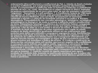  ordenamento infraconstitucional e constitucional do País. 6. Adesão do Brasil a tratados
e acordos multilaterais, que energicamente repudiam quaisquer discriminações
raciais, aí compreendidas as distinções entre os homens por restrições ou preferências
oriundas de raça, cor, credo, descendência ou origem nacional ou étnica, inspiradas
na pretensa superioridade de um povo sobre outro, de que são exemplos a xenofobia,
"negrofobia", "islamafobia" e o anti-semitismo. 7. A Constituição Federal de 1988 impôs
aos agentes de delitos dessa natureza, pela gravidade e repulsividade da ofensa, a
cláusula de imprescritibilidade, para que fique, ad perpetuam rei memoriam,
verberado o repúdio e a abjeção da sociedade nacional à sua prática. 8. Racismo.
Abrangência. Compatibilização dos conceitos etimológicos, etnológicos, sociológicos,
antropológicos ou biológicos, de modo a construir a definição jurídico-constitucional
do termo. Interpretação teleológica e sistêmica da Constituição Federal, conjugando
fatores e circunstâncias históricas, políticas e sociais que regeram sua formação e
aplicação, a fim de obter-se o real sentido e alcance da norma. 9. Direito comparado.
A exemplo do Brasil as legislações de países organizados sob a égide do estado
moderno de direito democrático igualmente adotam em seu ordenamento legal
punições para delitos que estimulem e propaguem segregação racial. Manifestações
da Suprema Corte Norte-Americana, da Câmara dos Lordes da Inglaterra e da Corte
de Apelação da Califórnia nos Estados Unidos que consagraram entendimento que
aplicam sanções àqueles que transgridem as regras de boa convivência social com
grupos humanos que simbolizem a prática de racismo. 10. A edição e publicação de
obras escritas veiculando idéias anti-semitas, que buscam resgatar e dar credibilidade
à concepção racial definida pelo regime nazista, negadoras e subversoras de fatos
históricos incontroversos como o holocausto, consubstanciadas na pretensa
inferioridade e desqualificação do povo judeu, equivalem à incitação ao discrímen
com acentuado conteúdo racista, reforçadas pelas conseqüências históricas dos atos
em que se baseiam. 11. Explícita conduta do agente responsável pelo agravo
revelador de manifesto dolo, baseada na equivocada premissa de que os judeus não
só são uma raça, mas, mais do que isso, um segmento racial atávica e geneticamente
menor e pernicioso.
 