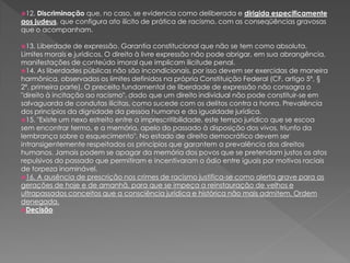 12. Discriminação que, no caso, se evidencia como deliberada e dirigida especificamente
aos judeus, que configura ato ilícito de prática de racismo, com as conseqüências gravosas
que o acompanham.
13. Liberdade de expressão. Garantia constitucional que não se tem como absoluta.
Limites morais e jurídicos. O direito à livre expressão não pode abrigar, em sua abrangência,
manifestações de conteúdo imoral que implicam ilicitude penal.
14. As liberdades públicas não são incondicionais, por isso devem ser exercidas de maneira
harmônica, observados os limites definidos na própria Constituição Federal (CF, artigo 5º, §
2º, primeira parte). O preceito fundamental de liberdade de expressão não consagra o
"direito à incitação ao racismo", dado que um direito individual não pode constituir-se em
salvaguarda de condutas ilícitas, como sucede com os delitos contra a honra. Prevalência
dos princípios da dignidade da pessoa humana e da igualdade jurídica.
15. "Existe um nexo estreito entre a imprescritibilidade, este tempo jurídico que se escoa
sem encontrar termo, e a memória, apelo do passado à disposição dos vivos, triunfo da
lembrança sobre o esquecimento". No estado de direito democrático devem ser
intransigentemente respeitados os princípios que garantem a prevalência dos direitos
humanos. Jamais podem se apagar da memória dos povos que se pretendam justos os atos
repulsivos do passado que permitiram e incentivaram o ódio entre iguais por motivos raciais
de torpeza inominável.
16. A ausência de prescrição nos crimes de racismo justifica-se como alerta grave para as
gerações de hoje e de amanhã, para que se impeça a reinstauração de velhos e
ultrapassados conceitos que a consciência jurídica e histórica não mais admitem. Ordem
denegada.
Decisão
 