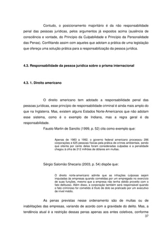 37


             Contudo, o posicionamento majoritário é da não responsabilidade
penal das pessoas jurídicas, pelos argumentos já expostos acima (ausência de
consciência e vontade, do Princípio da Culpabilidade e Princípio da Personalidade
das Penas). Conflitando assim com aqueles que adotam a prática de uma legislação
que ofereça uma solução prática para a responsabilização da pessoa jurídica.




4.3. Responsabilidade da pessoa jurídica sobre o prisma internacional




4.3. 1. Direito americano




             O direito americano tem adotado a responsabilidade penal das
pessoas jurídicas, esse princípio de responsabilidade criminal é ainda mais amplo do
que na Inglaterra. Mas, existem alguns Estados Norte-Americanos que não adotam
esse sistema, como é o exemplo de Indiana, mas a regra geral é da
responsabilidade.
             Fausto Martin de Sanctis (1999, p. 52) cita como exemplo que:


                    Apenas de 1983 a 1992, o governo federal americano processou 286
                    corporações e 625 pessoas físicas pela prática de crimes ambientais, sendo
                    que oitenta por cento delas foram consideradas culpadas e a penalidade
                    chegou à cifra de 212 milhões de dólares em multas.




             Sérgio Salomão Shecaria (2003, p. 54) dispõe que:


                    O direito norte-americano admite que as infrações culposas sejam
                    imputadas às empresas quando cometidas por um empregado no exercício
                    de suas funções, mesmo que a empresa não tenha obtido proveito com o
                    fato delituoso. Além disso, a corporação também será responsável quando
                    o fato criminoso for cometido à título de dolo se praticado por um executivo
                    de nível médio.


             As penas previstas nesse ordenamento são de multas ou de
inabilitações das empresas, variando de acordo com a gravidade do delito. Mas, a
tendência atual é a restrição dessas penas apenas aos entes coletivos, conforme
                                                                                             37
 