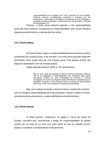 40


                      responsabilidade civil é alargada (arts. 109 e seguintes do novo Código).
                      Prevê-se, portanto, conseqüências acessórias à empresa com seu
                      fechamento, a dissolução da sociedade, a suspensão de suas atividades, a
                      proibição de certas atividades, a intervenção para salvaguardar o interesse
                      dos empregados, etc.
              Portanto, o direito penal espanhol defende a não responsabilidade
penal dos entes coletivos, consagrando tal responsabilidade como sendo individual
daquele que administram ou representem tais entes.




4.3.4. Direito italiano




              No Direito Italiano vigora a irresponsabilidade penal da pessoa jurídica,
acreditando que a pessoa física, o ser humano, é um único ente que pode responder
penalmente como sujeito ativo de uma infração penal. Pela pessoa jurídica não
dispor de capacidade e nem de vontade própria.
              Sérgio Salomão Shecaria (2003, p. 76) complementa:


                      Não há, pois, casos de aplicação de penas criminais às pessoas coletivas.
                      Tão só se estabelece a responsabilidade civil subsidiária pelas penas
                      pecuniárias sofridas por seus empregados ou diretores. A maioria
                      esmagadora da doutrina acompanha esse entendimento, ressaltando que a
                      imposição de penas a uma empresa violaria o princípio da personalidade
                      das penas, vindo a ser atingidos os inocentes da coletividade.


              Mas, com o passar do tempo a doutrina italiana, inicialmente contrária
com em relação à responsabilidade penal das empresas, começa a adotar o mesmo
pensamento da doutrina alemã, a responsabilidade penal-administrativa.




4.3.5. Direito alemão




              O direito alemão, inicialmente, foi adepto à Teoria da Ficção de
Savigny. Acontece que, vislumbrando o perigo da irresponsabilidade da pessoa
jurídica, por se tratar de um ente com maior poder do que um cidadão comum,
passou a considerar a punição desses entes possíveis.
                                                                                              40
 