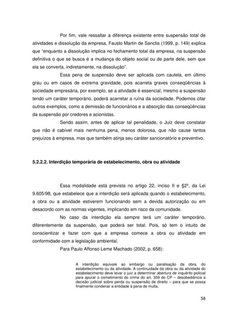 58


             Por fim, vale ressaltar a diferença existente entre suspensão total de
atividades e dissolução da empresa, Fausto Martin de Sanctis (1999, p. 149) explica
que “enquanto a dissolução implica no fechamento total da empresa, na suspensão
definitiva o que se busca é a mudança do objeto social ou de parte dele, sem que
ela se converta, indiretamente, na dissolução”.
             Essa pena de suspensão deve ser aplicada com cautela, em último
grau ou em casos de extrema gravidade, pois acarreta graves conseqüências à
sociedade empresária, por exemplo, se a atividade é essencial, mesmo a suspensão
tendo um caráter temporário, poderá acarretar a ruína da sociedade. Podemos citar
outros exemplos, como a demissão de funcionários e a absorção das conseqüências
da suspensão por credores e acionistas.
             Sendo assim, antes de aplicar tal penalidade, o Juiz deve constatar
que não é cabível mais nenhuma pena, menos dolorosa, que não cause tantos
prejuízos à empresa, mas que também atinja seu caráter sancionatório e preventivo.




5.2.2.2. Interdição temporária de estabelecimento, obra ou atividade




             Essa modalidade está prevista no artigo 22, inciso II e §2º, da Lei
9.605/98, que estabelece que a interdição será aplicada quando o estabelecimento,
a obra ou a atividade estiverem funcionando sem a devida autorização ou em
desacordo com as normas vigentes, implicando em risco da comunidade.
             No caso da interdição ela sempre terá um caráter temporário,
diferentemente da suspensão, que poderá ser total. Pois, só tem o intuito de
conscientizar e fazer com que a empresa comece a obra ou atividade em
conformidade com a legislação ambiental.
             Para Paulo Affonso Leme Machado (2002, p. 658):


                     A interdição equivale ao embargo ou paralisação da obra, do
                     estabelecimento ou da atividade. A continuidade da obra ou da atividade do
                     estabelecimento deve levar o juiz a determinar abertura de inquérito policial
                     para apurar o cometimento do crime do art. 359 do CP – desobediência a
                     decisão judicial sobre perda ou suspensão de direito – para que se possa
                     finalmente condenar a entidade à pena de multa.


                                                                                               58
 