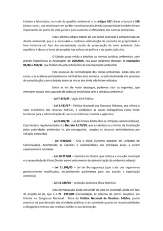 Estados e Municípios, no trato da questão ambiental, e os artigos 182 (áreas urbanas) e 186 
(áreas rurais), que relativizam em caráter constitucional o direito à propriedade também foram 
importantes do ponto de vista jurídico para sustentar a efetividade das normas ambientais. 

                           Estes últimos artigos tratam de um ponto essencial à compreensão do 
direito  ambiental,  que  é  a  necessária  e  contínua  relativização  do  conceito  de  propriedade  e 
livre  iniciativa  em  face  das  necessidades  sociais  de  preservação  do  meio  ambiente.  Este 
equilíbrio é tênue, e fonte de pressões nas esferas da política e do poder judiciário. 

                        O Estado passa então a detalhar as normas jurídicas ambientais, com 
grande  importância  às  Resoluções  do  CONAMA,  nas  quais  podemos  destacar  as  resoluções 
01/86 e 237/97, que tratam dos procedimentos de licenciamento ambiental.  

                        Este  processo  de  normatização  dos  temas  ambientais    ainda  está  em 
curso, e se acelerou principalmente no final dos anos noventa , e está atualmente em processo 
de consolidação, com o debate sobre as leis as leis ainda não foram editadas. 

                     Entre  as  leis  de  maior  destaque,  podemos  citar  as  seguintes,  que 
merecem estudo mais apurado de todos os envolvidos com a temática ambiental. 

                          ‐ Lei 7.347/85 – Ação Civil Pública 

                         ‐ Lei 9.433/97 – Política Nacional dos Recursos Hídricos, que afirma o 
valor  econômico  dos  recursos  hídricos,  e  estabelece  as  bacias  hidrográficas  como  limite 
territorial para a administração dos recursos hídricos (comitês e agências) 

                       ‐ Lei 9.605/98  ‐ Lei do Crimes Ambientais (e infrações administrativas). 
Cujo decreto regulamentador é o Decreto 3.179/99, que estabelece os critérios de fiscalização 
pelas  autoridades  ambientais  (e,  por  conseguinte,    ampara  os  recursos  administrativos  por 
infração ambiental) 

                       ‐  Lei  9.985/00  –  Cria  o  SNUC  (Sistema  Nacional  de  Unidades  de 
Conservação),  delimitando  as  espécies  e  características  das  principais  áreas  a  serem 
especialmente tuteladas. 

                       ‐ Lei 10.257/01 – Estatuto da Cidade (que reforça a atuação municipal 
e a necessidade do Plano Diretor como instrumento de administração do ambiente urbano) 

                      ‐  Lei  11.105/05  –  Lei  de  Biossegurança  (que  trata  dos  organismos 
geneticamente  modificados,  estabelecendo  parâmetros  para  seu  estudo  e  exploração 
comercial) 

                          ‐ Lei 11.428/06 – proteção ao bioma Mata Atlântica 

                           Esta normatização ainda prescinde de uma lei essencial, ainda em fase 
de  projeto  de  lei,  que  é  o  PL    1991/07  (consolidação  de  dezenas  de  outros  projetos),  em 
trâmite  no  Congresso  Nacional.    Trata  da  Política  Nacional  de  Resíduos  Sólidos,  ponto 
essencial na coordenação das atividades públicas e da sociedade quanto às responsabilidades 
e obrigações no trato dos resíduos sólidos e sua destinação. 
 