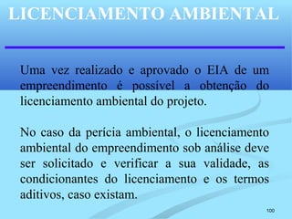 100
LICENCIAMENTO AMBIENTAL
Uma vez realizado e aprovado o EIA de um
empreendimento é possível a obtenção do
licenciamento ambiental do projeto.
No caso da perícia ambiental, o licenciamento
ambiental do empreendimento sob análise deve
ser solicitado e verificar a sua validade, as
condicionantes do licenciamento e os termos
aditivos, caso existam.
 
