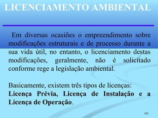 101
LICENCIAMENTO AMBIENTAL
Em diversas ocasiões o empreendimento sobre
modificações estruturais e de processo durante a
sua vida útil, no entanto, o licenciamento destas
modificações, geralmente, não é solicitado
conforme rege a legislação ambiental.
Basicamente, existem três tipos de licenças:
Licença Prévia, Licença de Instalação e a
Licença de Operação.
 