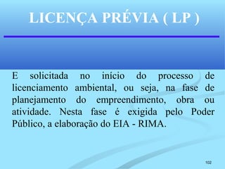 102
LICENÇA PRÉVIA ( LP )
E solicitada no início do processo de
licenciamento ambiental, ou seja, na fase de
planejamento do empreendimento, obra ou
atividade. Nesta fase é exigida pelo Poder
Público, a elaboração do EIA - RIMA.
 