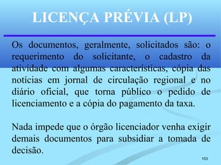 103
LICENÇA PRÉVIA (LP)
Os documentos, geralmente, solicitados são: o
requerimento do solicitante, o cadastro da
atividade com algumas características, cópia das
notícias em jornal de circulação regional e no
diário oficial, que torna público o pedido de
licenciamento e a cópia do pagamento da taxa.
Nada impede que o órgão licenciador venha exigir
demais documentos para subsidiar a tomada de
decisão.
 