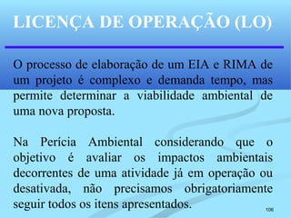 106
LICENÇA DE OPERAÇÃO (LO)
O processo de elaboração de um EIA e RIMA de
um projeto é complexo e demanda tempo, mas
permite determinar a viabilidade ambiental de
uma nova proposta.
Na Perícia Ambiental considerando que o
objetivo é avaliar os impactos ambientais
decorrentes de uma atividade já em operação ou
desativada, não precisamos obrigatoriamente
seguir todos os itens apresentados.
 