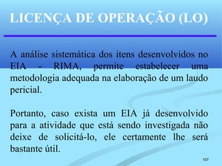 107
LICENÇA DE OPERAÇÃO (LO)
A análise sistemática dos itens desenvolvidos no
EIA - RIMA, permite estabelecer uma
metodologia adequada na elaboração de um laudo
pericial.
Portanto, caso exista um EIA já desenvolvido
para a atividade que está sendo investigada não
deixe de solicitá-lo, ele certamente lhe será
bastante útil.
 