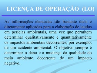 108
LICENÇA DE OPERAÇÃO (LO)
As informações elencadas são bastante úteis e
diretamente aplicadas para a elaboração de laudos
em perícias ambientais, uma vez que permitem
determinar qualitativamente e quantitativamente
os impactos ambientais decorrentes, por exemplo,
de um acidente ambiental. O objetivo sempre é
determinar o dano e a mudança da qualidade do
meio ambiente decorrente de um impacto
negativo.
 