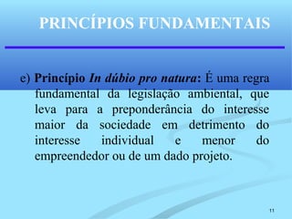 11
PRINCÍPIOS FUNDAMENTAIS
e) Princípio In dúbio pro natura: É uma regra
fundamental da legislação ambiental, que
leva para a preponderância do interesse
maior da sociedade em detrimento do
interesse individual e menor do
empreendedor ou de um dado projeto.
 
