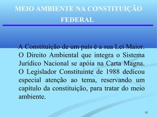 12
MEIO AMBIENTE NA CONSTITUIÇÃO
FEDERAL
A Constituição de um país é a sua Lei Maior.
O Direito Ambiental que integra o Sistema
Jurídico Nacional se apóia na Carta Magna.
O Legislador Constituinte de 1988 dedicou
especial atenção ao tema, reservando um
capítulo da constituição, para tratar do meio
ambiente.
 