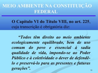 13
MEIO AMBIENTE NA CONSTITUIÇÃO
FEDERAL
O Capítulo VI do Título VIII, no art. 225,
cuja transcrição é obrigatória diz:
“Todos têm direito ao meio ambiente
ecologicamente equilibrado, bem de uso
comum do povo e essencial à sadia
qualidade de vida, impondo-se ao Poder
Público e à coletividade o dever de defendê-
lo e preservá-lo para as presentes e futuras
gerações”.
 