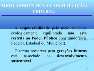 16
MEIO AMBIENTE NA CONSTITUIÇÃO
FEDERAL
A responsabilidade pelo meio ambiente
ecologicamente equilibrado não está
restrita ao Poder Público constituído (seja
Federal, Estadual ou Municipal).
O termo preservar para gerações futuras
está associado ao desenvolvimento
sustentável.
 