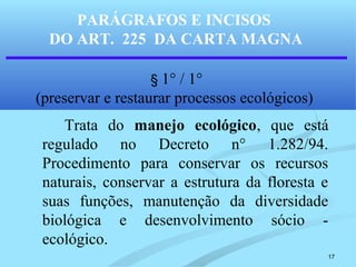 17
PARÁGRAFOS E INCISOS
DO ART. 225 DA CARTA MAGNA
§ 1° / 1°
(preservar e restaurar processos ecológicos)
Trata do manejo ecológico, que está
regulado no Decreto n° 1.282/94.
Procedimento para conservar os recursos
naturais, conservar a estrutura da floresta e
suas funções, manutenção da diversidade
biológica e desenvolvimento sócio -
ecológico.
 
