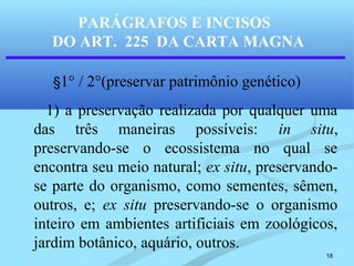 18
§1° / 2°(preservar patrimônio genético)
1) a preservação realizada por qualquer uma
das três maneiras possíveis: in situ,
preservando-se o ecossistema no qual se
encontra seu meio natural; ex situ, preservando-
se parte do organismo, como sementes, sêmen,
outros, e; ex situ preservando-se o organismo
inteiro em ambientes artificiais em zoológicos,
jardim botânico, aquário, outros.
PARÁGRAFOS E INCISOS
DO ART. 225 DA CARTA MAGNA
 