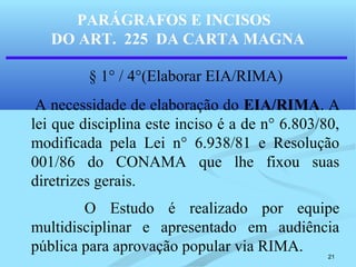 21
PARÁGRAFOS E INCISOS
DO ART. 225 DA CARTA MAGNA
§ 1° / 4°(Elaborar EIA/RIMA)
A necessidade de elaboração do EIA/RIMA. A
lei que disciplina este inciso é a de n° 6.803/80,
modificada pela Lei n° 6.938/81 e Resolução
001/86 do CONAMA que lhe fixou suas
diretrizes gerais.
O Estudo é realizado por equipe
multidisciplinar e apresentado em audiência
pública para aprovação popular via RIMA.
 