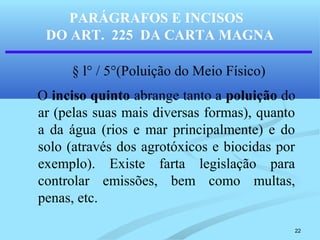 22
PARÁGRAFOS E INCISOS
DO ART. 225 DA CARTA MAGNA
§ l° / 5°(Poluição do Meio Físico)
O inciso quinto abrange tanto a poluição do
ar (pelas suas mais diversas formas), quanto
a da água (rios e mar principalmente) e do
solo (através dos agrotóxicos e biocidas por
exemplo). Existe farta legislação para
controlar emissões, bem como multas,
penas, etc.
 