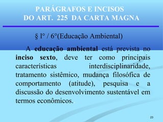 23
PARÁGRAFOS E INCISOS
DO ART. 225 DA CARTA MAGNA
§ l° / 6°(Educação Ambiental)
A educação ambiental está prevista no
inciso sexto, deve ter como principais
características interdisciplinaridade,
tratamento sistêmico, mudança filosófica de
comportamento (atitude), pesquisa e a
discussão do desenvolvimento sustentável em
termos econômicos..
 