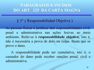 26
PARÁGRAFOS E INCISOS
DO ART. 225 DA CARTA MAGNA
§ 3° ( Responsabilidad Objetiva )
As pessoas físicas e jurídicas têm responsabilidades civil,
penal e administrativa nas ações lesivas ao meio
ambiente. Refer-se à responsabilidade objetiva, isto é,
não é necessária a prova de dolo ou culpa. Basta que se
prove o dano.
A responsabilidade pode ser cumulativa, isto é, o
causador do dano pode receber sanções penal, civil e
administrativa.
 