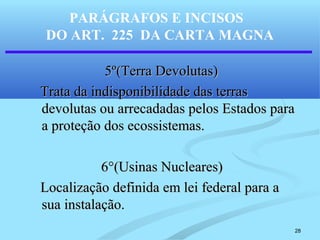 28
PARÁGRAFOS E INCISOS
DO ART. 225 DA CARTA MAGNA
5º(Terra Devolutas)5º(Terra Devolutas)
Trata da indisponibilidade das terrasTrata da indisponibilidade das terras
devolutas ou arrecadadas pelos Estados paradevolutas ou arrecadadas pelos Estados para
a proteção dos ecossistemas.a proteção dos ecossistemas.
6°(Usinas Nucleares)6°(Usinas Nucleares)
Localização definida em lei federal para aLocalização definida em lei federal para a
sua instalação.sua instalação.
 