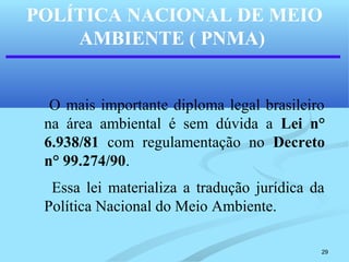 29
POLÍTICA NACIONAL DE MEIO
AMBIENTE ( PNMA)
O mais importante diploma legal brasileiro
na área ambiental é sem dúvida a Lei n°
6.938/81 com regulamentação no Decreto
n° 99.274/90.
Essa lei materializa a tradução jurídica da
Política Nacional do Meio Ambiente.
 