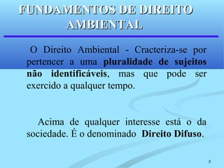 3
O Direito Ambiental - Cracteriza-se por
pertencer a uma pluralidade de sujeitos
não identificáveis, mas que pode ser
exercido a qualquer tempo.
Acima de qualquer interesse está o da
sociedade. É o denominado Direito Difuso.
FUNDAMENTOS DE DIREITOFUNDAMENTOS DE DIREITO
AMBIENTALAMBIENTAL
 