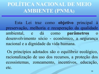 30
POLÍTICA NACIONAL DE MEIO
AMBIENTE (PNMA)
Esta Lei traz como objetivo principal à
preservação, melhoria e recuperação da qualidade
ambiental, e dá como parâmetros o
desenvolvimento sócio - econômico, a segurança
nacional e a dignidade da vida humana.
Os princípios adotados são o equilíbrio ecológico,
racionalização de uso dos recursos, a proteção dos
ecossistemas, zoneamento, incentivos, educação,
etc.
 