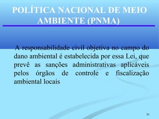 31
POLÍTICA NACIONAL DE MEIO
AMBIENTE (PNMA)
A responsabilidade civil objetiva no campo do
dano ambiental é estabelecida por essa Lei, que
prevê as sanções administrativas aplicáveis
pelos órgãos de controle e fiscalização
ambiental locais
 