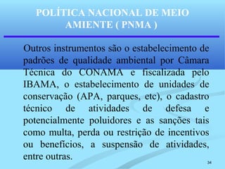 34
POLÍTICA NACIONAL DE MEIO
AMIENTE ( PNMA )
Outros instrumentos são o estabelecimento de
padrões de qualidade ambiental por Câmara
Técnica do CONAMA e fiscalizada pelo
IBAMA, o estabelecimento de unidades de
conservação (APA, parques, etc), o cadastro
técnico de atividades de defesa e
potencialmente poluidores e as sanções tais
como multa, perda ou restrição de incentivos
ou benefícios, a suspensão de atividades,
entre outras.
 