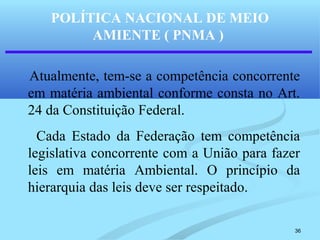36
POLÍTICA NACIONAL DE MEIO
AMIENTE ( PNMA )
Atualmente, tem-se a competência concorrente
em matéria ambiental conforme consta no Art.
24 da Constituição Federal.
Cada Estado da Federação tem competência
legislativa concorrente com a União para fazer
leis em matéria Ambiental. O princípio da
hierarquia das leis deve ser respeitado.
 