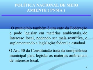 37
POLÍTICA NACIONAL DE MEIO
AMIENTE ( PNMA )
O município também é um ente da Federação
e pode legislar em matérias ambientais de
interesse local, podendo ser mais restritiva, e
suplementando a legislação federal e estadual.
O Art. 30 da Constituição trata da competência
municipal para legislar as matérias ambientais
de interesse local.
 