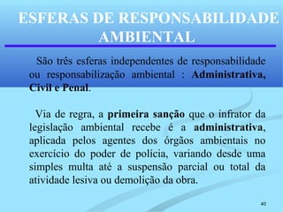 40
ESFERAS DE RESPONSABILIDADE
AMBIENTAL
São três esferas independentes de responsabilidade
ou responsabilização ambiental : Administrativa,
Civil e Penal.
Via de regra, a primeira sanção que o infrator da
legislação ambiental recebe é a administrativa,
aplicada pelos agentes dos órgãos ambientais no
exercício do poder de polícia, variando desde uma
simples multa até a suspensão parcial ou total da
atividade lesiva ou demolição da obra.
 