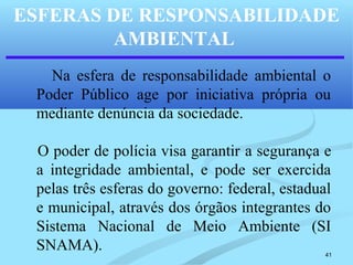 41
ESFERAS DE RESPONSABILIDADE
AMBIENTAL
Na esfera de responsabilidade ambiental o
Poder Público age por iniciativa própria ou
mediante denúncia da sociedade.
O poder de polícia visa garantir a segurança e
a integridade ambiental, e pode ser exercida
pelas três esferas do governo: federal, estadual
e municipal, através dos órgãos integrantes do
Sistema Nacional de Meio Ambiente (SI
SNAMA).
 
