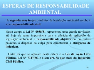 43
ESFERAS DE RESPONSABILIDADE
AMBIENTAL
A segunda sanção que o infrator da legislação ambiental recebe é
a de responsabilidade civil.
Neste campo a Lei N° 6938/81 representou uma grande novidade,
até hoje de suma importância para a eficácia da aplicação da
legislação ambiental: a responsabilidade objetiva ou, em outras
palavras, a dispensa da culpa para caracterizar a obrigação de
indenizar.
Outra lei que se aplicam nesta esfera é a Lei da Ação Civil
Pública, Lei N° 7347/85, e o seu art. 8o que trata do Inquérito
Civil Público..
 