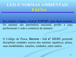 47
LEIS E NORMAS AMBIENTAIS
FAUNA
Em relação à fauna, a Lei n° 5.197/67, trata deste assunto.
Os animais são patrimônio nacional, proíbe a caça
profissional e veda o comércio de animais.
O Código de Pesca, Decreto - Lei n° 221/67, pretende
disciplinar cuidados acerca dos animais aquáticos, pesca,
suas modalidades, sanções, cuidados, entre outros.
 