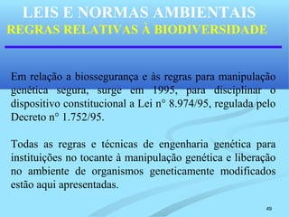 49
LEIS E NORMAS AMBIENTAIS
REGRAS RELATIVAS À BIODIVERSIDADE
Em relação a biossegurança e às regras para manipulação
genética segura, surge em 1995, para disciplinar o
dispositivo constitucional a Lei n° 8.974/95, regulada pelo
Decreto n° 1.752/95.
Todas as regras e técnicas de engenharia genética para
instituições no tocante à manipulação genética e liberação
no ambiente de organismos geneticamente modificados
estão aqui apresentadas.
 
