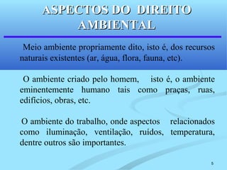 5
Meio ambiente propriamente dito, isto é, dos recursos
naturais existentes (ar, água, flora, fauna, etc).
O ambiente criado pelo homem, isto é, o ambiente
eminentemente humano tais como praças, ruas,
edifícios, obras, etc.
O ambiente do trabalho, onde aspectos relacionados
como iluminação, ventilação, ruídos, temperatura,
dentre outros são importantes.
ASPECTOS DO DIREITOASPECTOS DO DIREITO
AMBIENTALAMBIENTAL
 