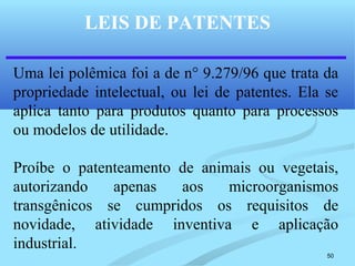 50
LEIS DE PATENTES
Uma lei polêmica foi a de n° 9.279/96 que trata da
propriedade intelectual, ou lei de patentes. Ela se
aplica tanto para produtos quanto para processos
ou modelos de utilidade.
Proíbe o patenteamento de animais ou vegetais,
autorizando apenas aos microorganismos
transgênicos se cumpridos os requisitos de
novidade, atividade inventiva e aplicação
industrial.
 