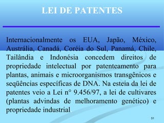 51
LEI DE PATENTES
Internacionalmente os EUA, Japão, México,
Austrália, Canadá, Coréia do Sul, Panamá, Chile,
Tailândia e Indonésia concedem direitos de
propriedade intelectual por patenteamento para
plantas, animais e microorganismos transgênicos e
seqüências específicas de DNA. Na esteia da lei de
patentes veio a Lei n° 9.456/97, a lei de cultivares
(plantas advindas de melhoramento genético) e
propriedade industrial.
 